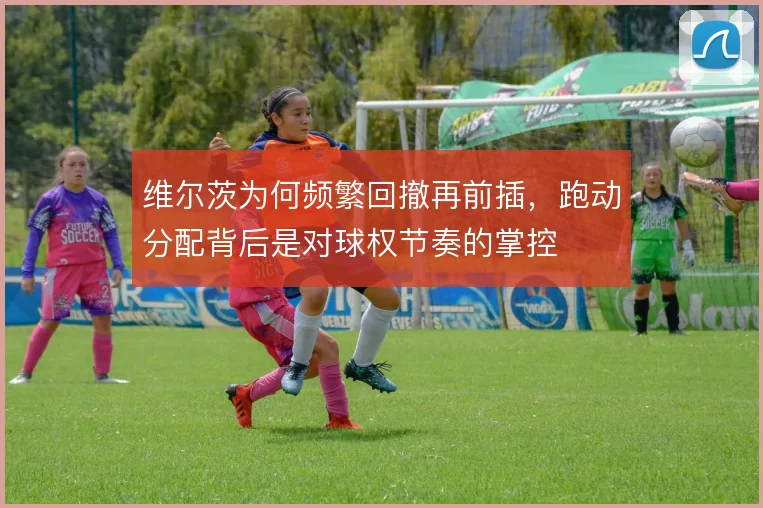维尔茨为何频繁回撤再前插,跑动分配背后是对球权节奏的掌控