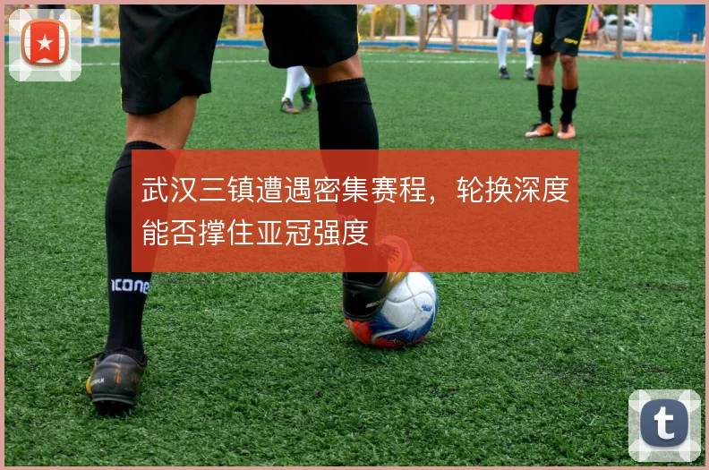 武汉三镇遭遇密集赛程,轮换深度能否撑住亚冠强度
