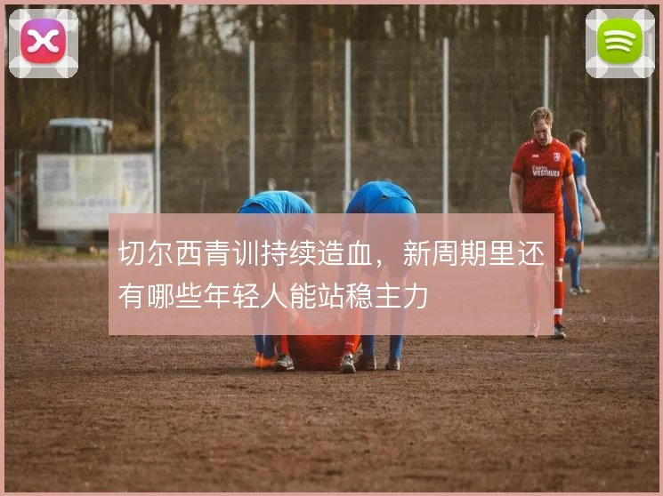切尔西青训持续造血,新周期里还有哪些年轻人能站稳主力