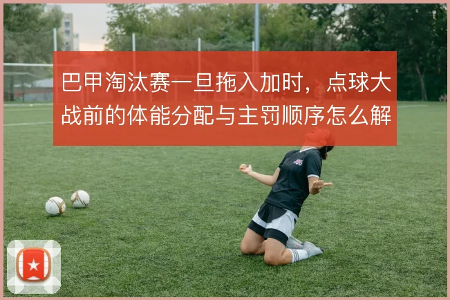 巴甲淘汰赛一旦拖入加时，点球大战前的体能分配与主罚顺序怎么解