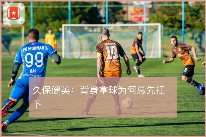 久保健英:背身拿球为何总先扛一下