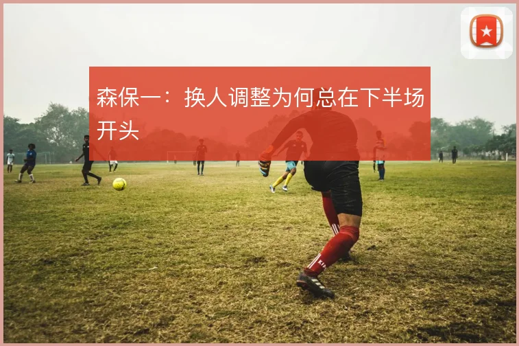 森保一:换人调整为何总在下半场开头