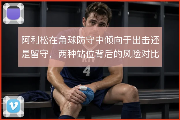 阿利松在角球防守中倾向于出击还是留守，两种站位背后的风险对比