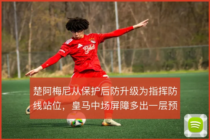楚阿梅尼从保护后防升级为指挥防线站位,皇马中场屏障多出一层预判