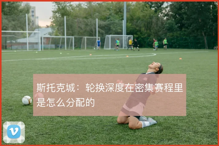 斯托克城:轮换深度在密集赛程里是怎么分配的