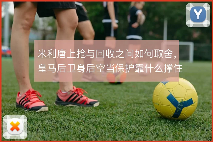 米利唐上抢与回收之间如何取舍,皇马后卫身后空当保护靠什么撑住