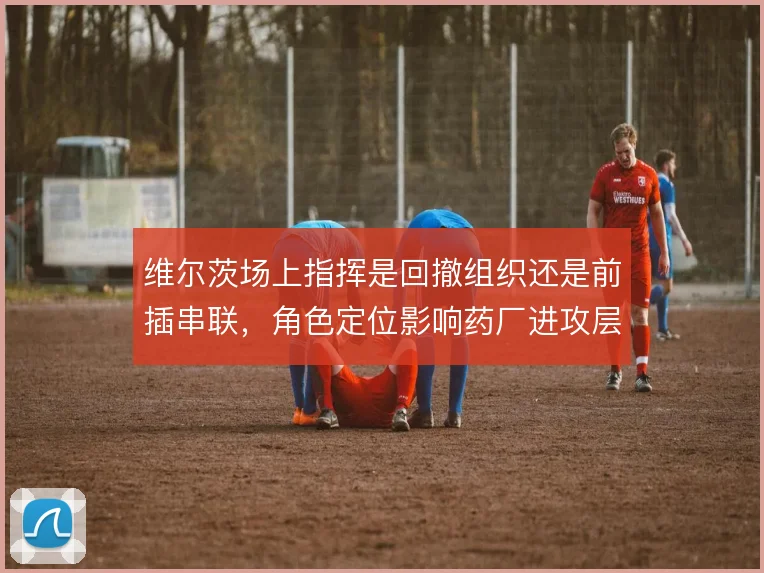 维尔茨场上指挥是回撤组织还是前插串联,角色定位影响药厂进攻层次
