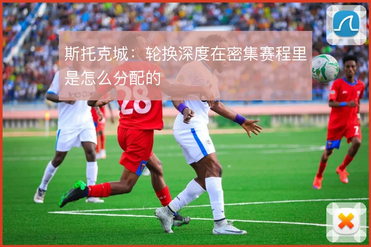 斯托克城：轮换深度在密集赛程里是怎么分配的