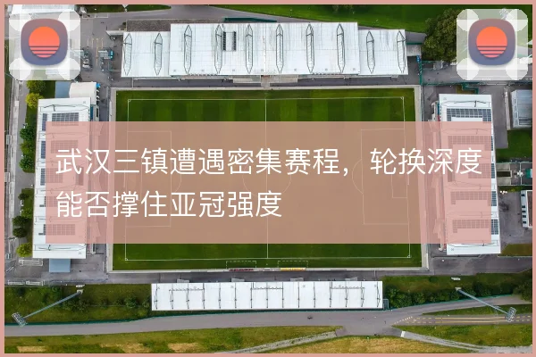 武汉三镇遭遇密集赛程,轮换深度能否撑住亚冠强度
