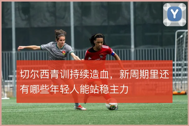 切尔西青训持续造血,新周期里还有哪些年轻人能站稳主力