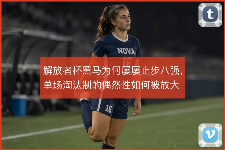 解放者杯黑马为何屡屡止步八强,单场淘汰制的偶然性如何被放大