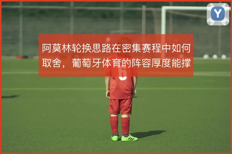 阿莫林轮换思路在密集赛程中如何取舍，葡萄牙体育的阵容厚度能撑到哪一步