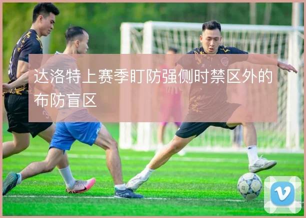 达洛特上赛季盯防强侧时禁区外的布防盲区