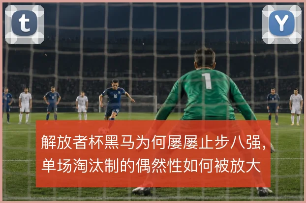 解放者杯黑马为何屡屡止步八强,单场淘汰制的偶然性如何被放大