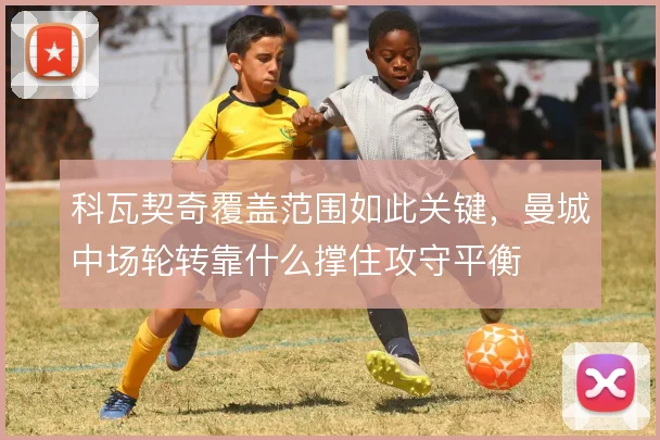 科瓦契奇覆盖范围如此关键,曼城中场轮转靠什么撑住攻守平衡