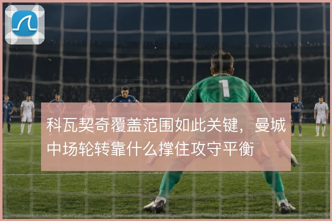 科瓦契奇覆盖范围如此关键,曼城中场轮转靠什么撑住攻守平衡
